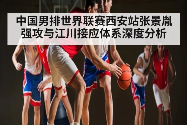 中国男排世界联赛西安站张景胤强攻与江川接应体系深度分析