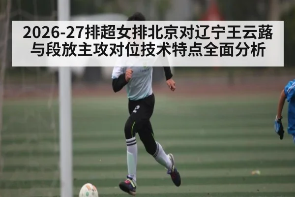 2026-27排超女排北京对辽宁王云蕗与段放主攻对位技术特点全面分析